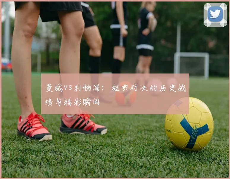 曼城vs利物浦：经典对决的历史战绩与精彩瞬间