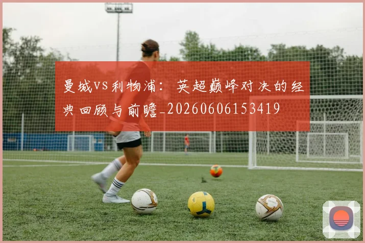 曼城vs利物浦：英超巅峰对决的经典回顾与前瞻_20260606153419